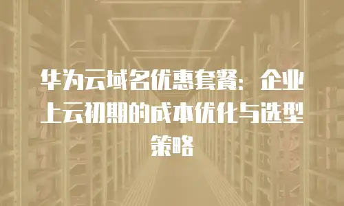 华为云域名优惠套餐：企业上云初期的成本优化与选型策略