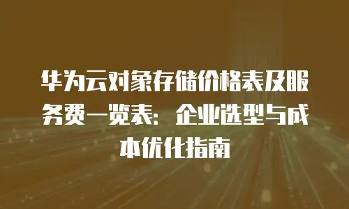 华为云对象存储价格表及服务费一览表：企业选型与成本优化指南