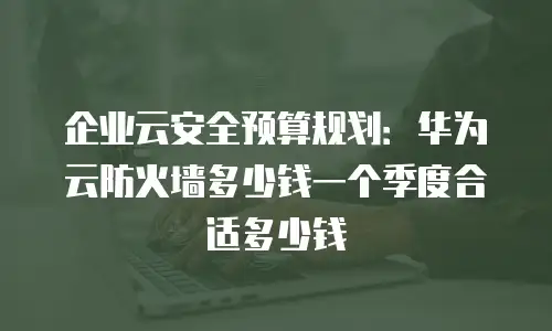 企业云安全预算规划：华为云防火墙多少钱一个季度合适多少钱