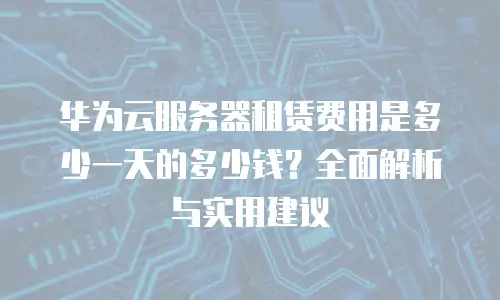 华为云服务器租赁费用是多少一天的多少钱？全面解析与实用建议