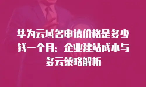 华为云域名申请价格是多少钱一个月：企业建站成本与多云策略解析