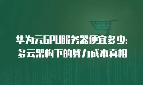 华为云GPU服务器便宜多少：多云架构下的算力成本真相