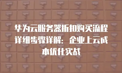 华为云服务器折扣购买流程详细步骤详解：企业上云成本优化实战