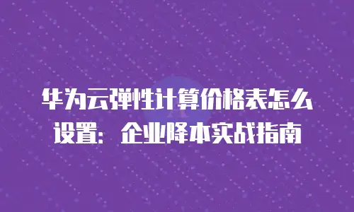 华为云弹性计算价格表怎么设置：企业降本实战指南
