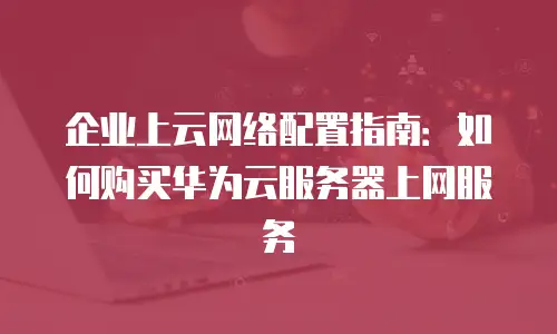 企业上云网络配置指南：如何购买华为云服务器上网服务