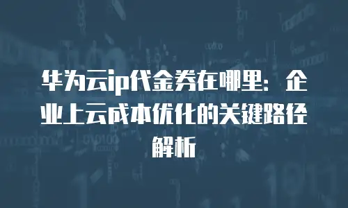 华为云ip代金券在哪里：企业上云成本优化的关键路径解析