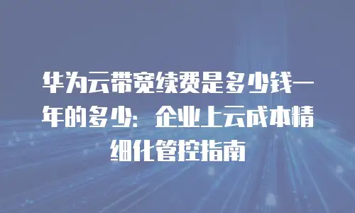 华为云带宽续费是多少钱一年的多少：企业上云成本精细化管控指南