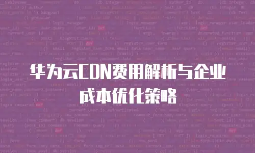华为云CDN费用解析与企业成本优化策略