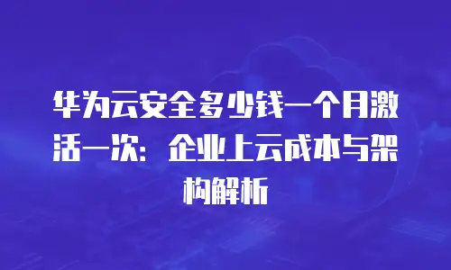 华为云安全多少钱一个月激活一次：企业上云成本与架构解析