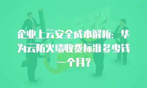 企业上云安全成本解析：华为云防火墙收费标准多少钱一个月？