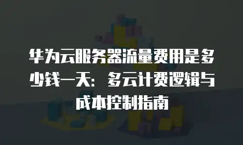 华为云服务器流量费用是多少钱一天：多云计费逻辑与成本控制指南