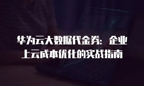 华为云大数据代金券：企业上云成本优化的实战指南