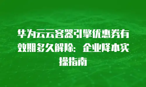 华为云云容器引擎优惠券有效期多久解除：企业降本实操指南