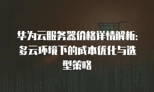 华为云服务器价格详情解析：多云环境下的成本优化与选型策略