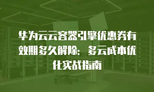 华为云云容器引擎优惠券有效期多久解除：多云成本优化实战指南