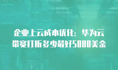 企业上云成本优化：华为云带宽打折多少最好5000美金