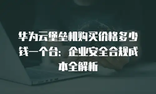 华为云堡垒机购买价格多少钱一个台：企业安全合规成本全解析