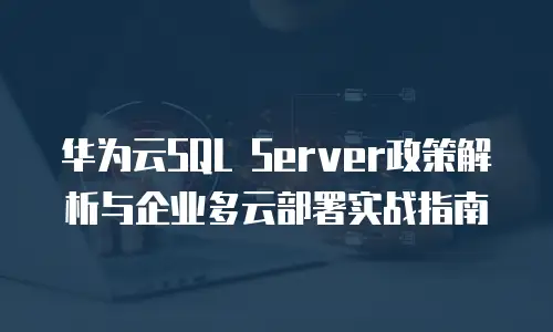 华为云SQL Server政策解析与企业多云部署实战指南