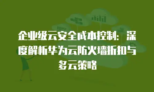 企业级云安全成本控制：深度解析华为云防火墙折扣与多云策略