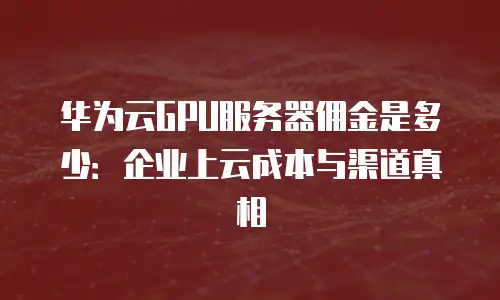 华为云GPU服务器佣金是多少：企业上云成本与渠道真相