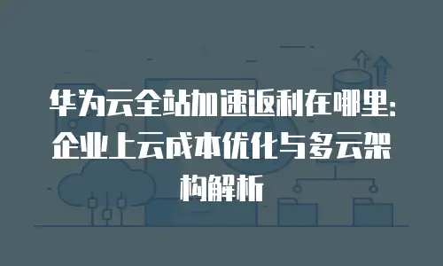 华为云全站加速返利在哪里：企业上云成本优化与多云架构解析
