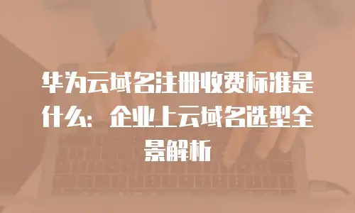 华为云域名注册收费标准是什么：企业上云域名选型全景解析