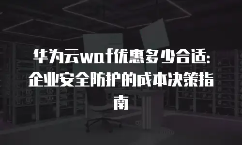 华为云waf优惠多少合适：企业安全防护的成本决策指南