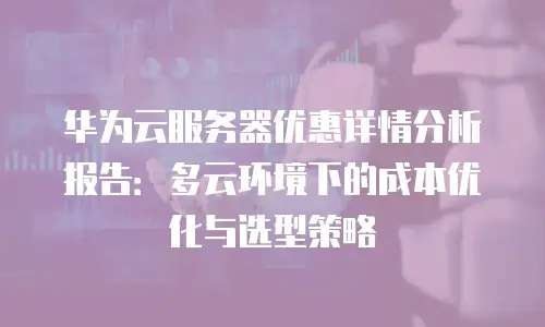 华为云服务器优惠详情分析报告：多云环境下的成本优化与选型策略