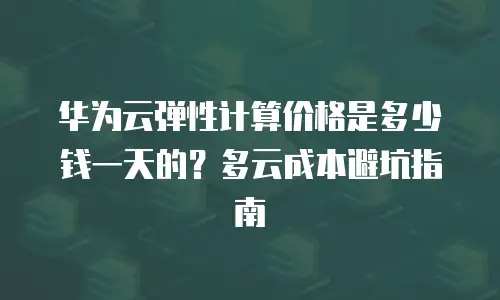 华为云弹性计算价格是多少钱一天的？多云成本避坑指南