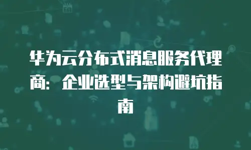 华为云分布式消息服务代理商：企业选型与架构避坑指南