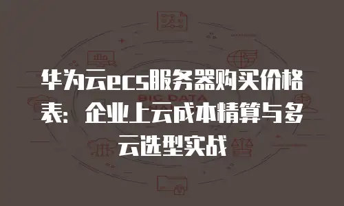 华为云ecs服务器购买价格表：企业上云成本精算与多云选型实战