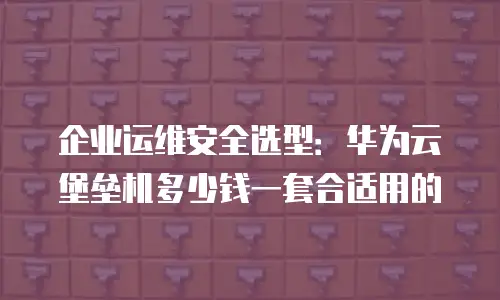 企业运维安全选型：华为云堡垒机多少钱一套合适用的