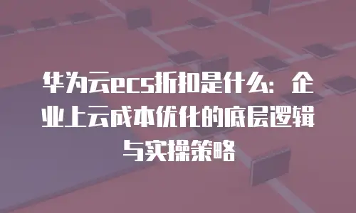 华为云ecs折扣是什么：企业上云成本优化的底层逻辑与实操策略