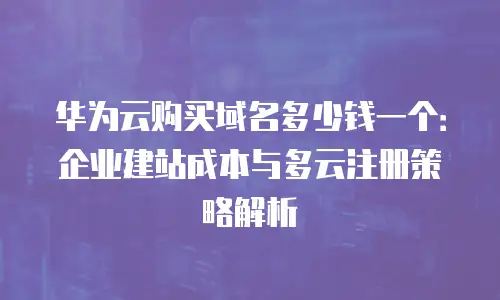 华为云购买域名多少钱一个：企业建站成本与多云注册策略解析