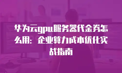 华为云gpu服务器代金券怎么用：企业算力成本优化实战指南