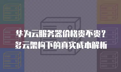 华为云服务器价格贵不贵？多云架构下的真实成本解析