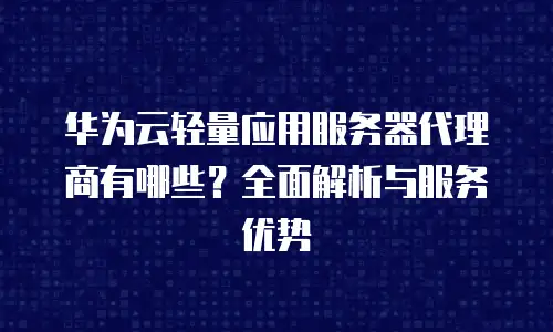 华为云轻量应用服务器代理商有哪些？全面解析与服务优势