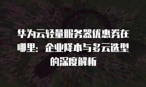 华为云轻量服务器优惠券在哪里：企业降本与多云选型的深度解析