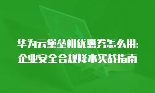 华为云堡垒机优惠券怎么用：企业安全合规降本实战指南