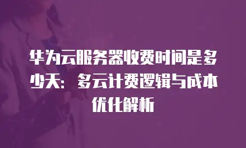 华为云服务器收费时间是多少天：多云计费逻辑与成本优化解析