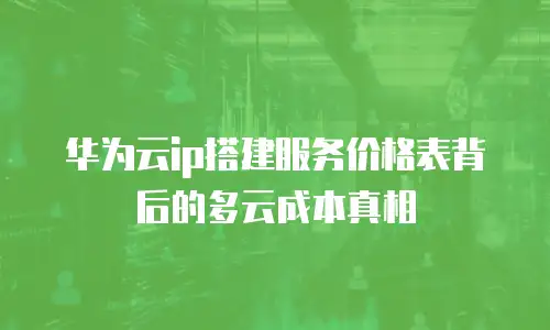 华为云ip搭建服务价格表背后的多云成本真相