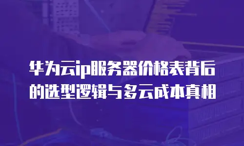 华为云ip服务器价格表背后的选型逻辑与多云成本真相