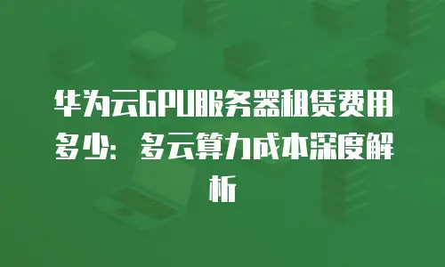 华为云GPU服务器租赁费用多少：多云算力成本深度解析