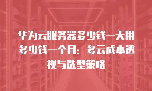 华为云服务器多少钱一天用多少钱一个月：多云成本透视与选型策略