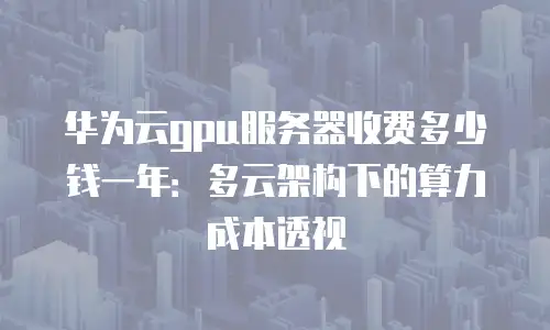 华为云gpu服务器收费多少钱一年：多云架构下的算力成本透视