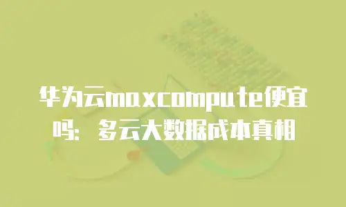 华为云maxcompute便宜吗：多云大数据成本真相