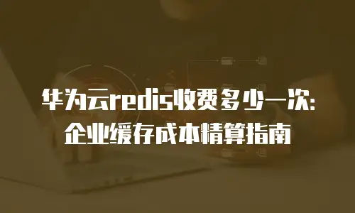 华为云redis收费多少一次：企业缓存成本精算指南