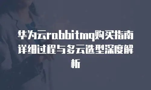 华为云rabbitmq购买指南详细过程与多云选型深度解析