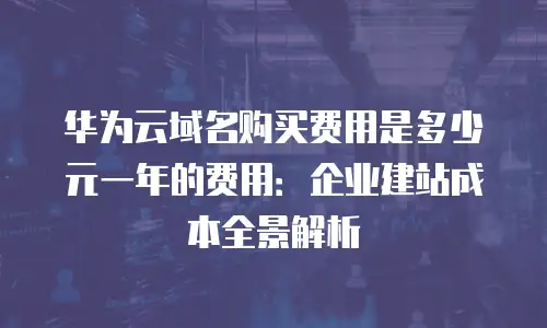 华为云域名购买费用是多少元一年的费用：企业建站成本全景解析