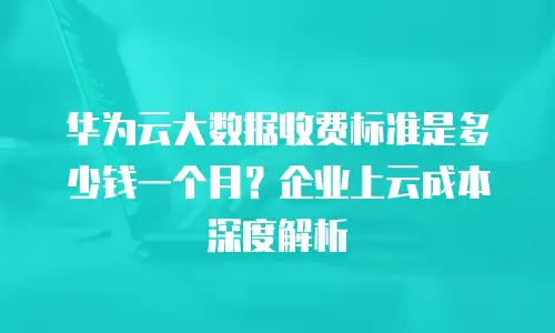 华为云大数据收费标准是多少钱一个月？企业上云成本深度解析